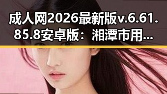 成人网2026最新版v.6.61.85.8 安卓版：湘潭市用户的最新选择