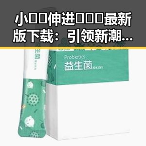 小🐔🐔伸进🈲🔞🔞最新版下载：引领新潮流的趣味体验