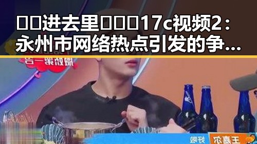 🔞🍌进去里❌❌❌17c视频2：永州市网络热点引发的争议与反思