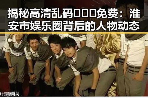 揭秘高清乱码🔞❌♋免费：淮安市娱乐圈背后的人物动态