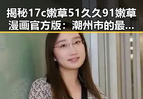 揭秘17c嫩草51久久91嫩草漫画官方版：潮州市的最新动漫体验