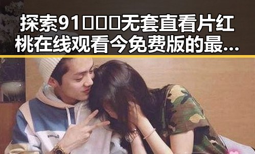 探索91❌❌❌无套直看片红桃在线观看今免费版的最新玩法