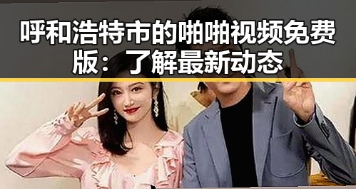 呼和浩特市的啪啪视频免费版：了解最新动态