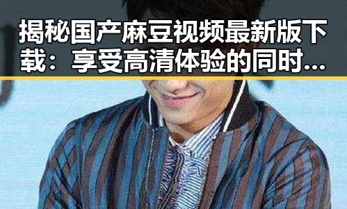 揭秘国产麻豆视频最新版下载：享受高清体验的同时体验新潮流
