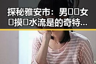 探秘雅安市：男🍌❌女🍑摸🐻水流是的奇特体验