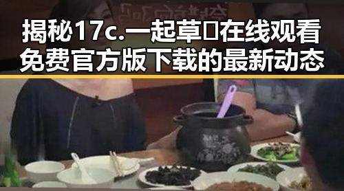 揭秘17c.一起草🌿在线观看免费官方版下载的最新动态