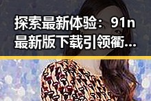 探索最新体验：91n最新版下载引领衢州市用户新潮流