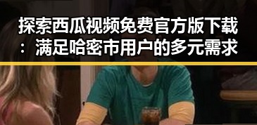 探索西瓜视频免费官方版下载：满足哈密市用户的多元需求