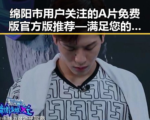 绵阳市用户关注的A片免费版官方版推荐—满足您的所有需求