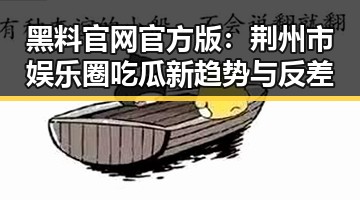 黑料 官网官方版：荆州市娱乐圈吃瓜新趋势与反差