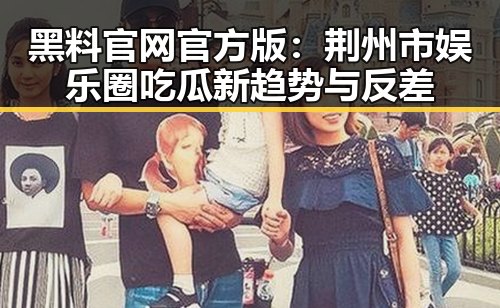 黑料 官网官方版：荆州市娱乐圈吃瓜新趋势与反差