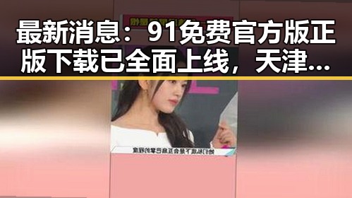 最新消息：91免费官方版正版下载已全面上线，天津市用户可便捷获取
