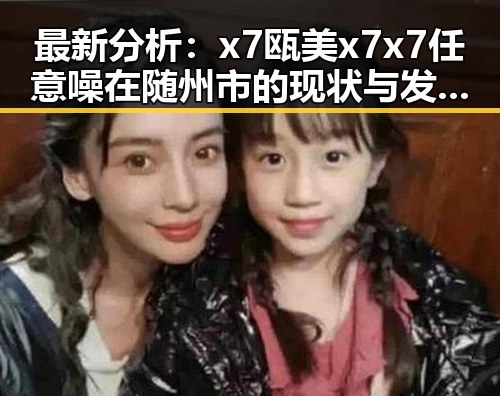 最新分析:x7瓯美x7x7任意噪在随州市的现状与发展趋势