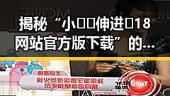 揭秘“小🐔🐔伸进🈲18网站官方版下载”的真实情况与反差体验