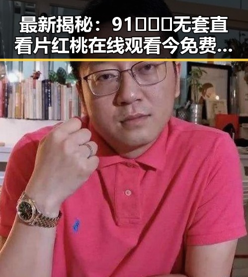最新揭秘：91❌❌❌无套直看片红桃在线观看今免费版现状分析
