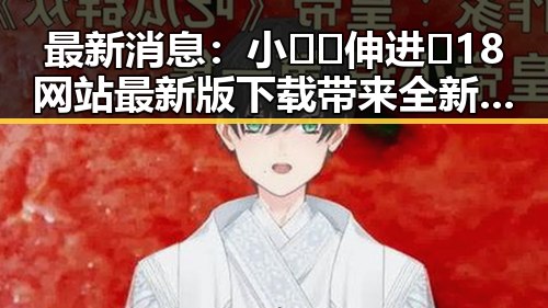 最新消息：小🐔🐔伸进🈲18网站最新版下载带来全新体验