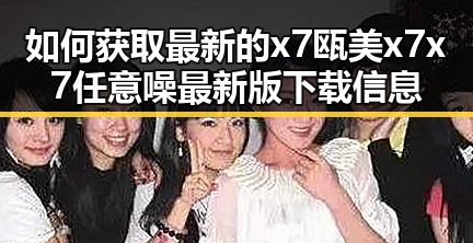 如何获取最新的x7瓯美x7x7任意噪最新版下载信息