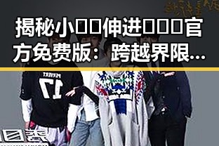 揭秘小🐔🐔伸进🈲🔞🔞官方免费版：跨越界限的真实体验