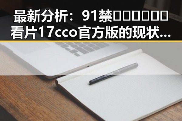 最新分析：91禁🍆🍑🔞❌❌❌看片17cco官方版的现状与发展