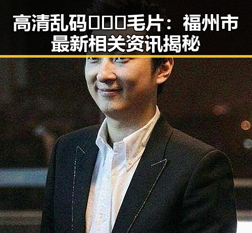 高清乱码🔞❌♋毛片：福州市最新相关资讯揭秘