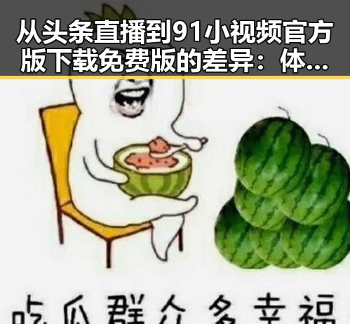 从头条直播到91小视频官方版下载免费版的差异：体验中的反差与选择