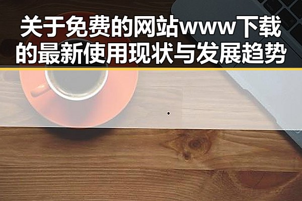 关于免费的网站www下载的最新使用现状与发展趋势