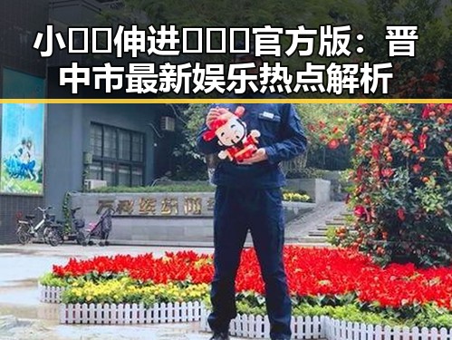 小🐔🐔伸进🈲🔞🔞官方版:晋中市最新娱乐热点解析