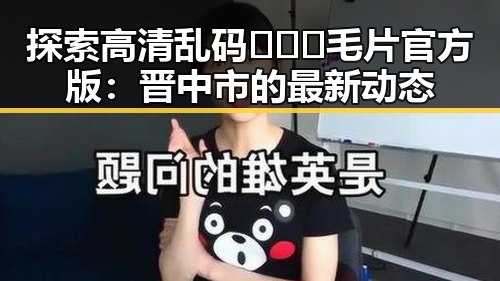 探索高清乱码🔞❌♋毛片官方版：晋中市的最新动态