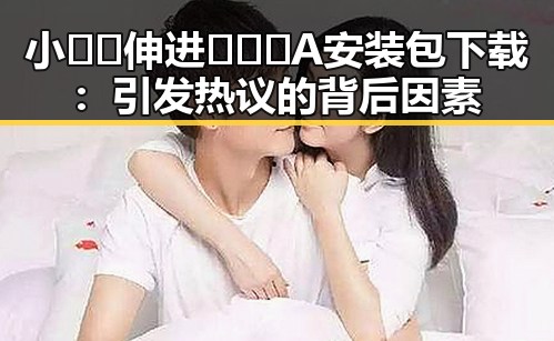 小🐔🐔伸进🈲🔞🔞A安装包下载：引发热议的背后因素