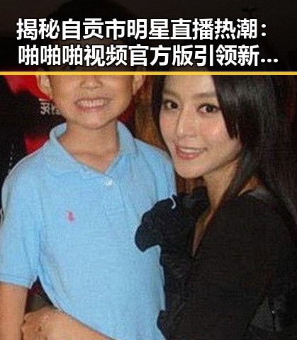 揭秘自贡市明星直播热潮：啪啪啪视频官方版引领新潮流
