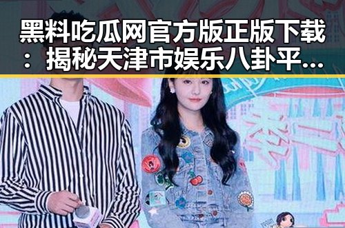 黑料吃瓜网官方版正版下载：揭秘天津市娱乐八卦平台的现状