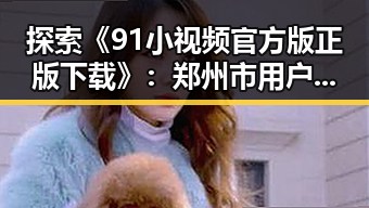 探索《91小视频官方版正版下载》：郑州市用户的最佳选择
