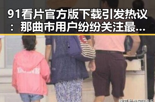91看片官方版下载引发热议：那曲市用户纷纷关注最新版本