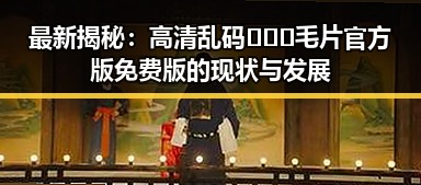 最新揭秘：高清乱码🔞❌♋毛片官方版免费版的现状与发展