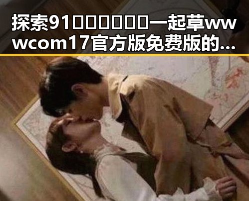 探索91🍆🍑🔞❌❌❌一起草wwwcom17官方版免费版的精彩世界