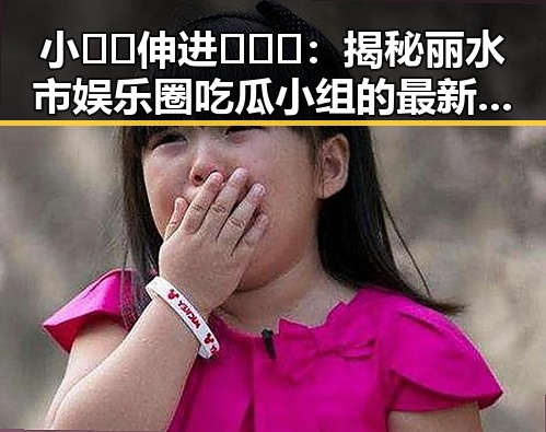 小🐔🐔伸进🈲🔞🔞：揭秘丽水市娱乐圈吃瓜小组的最新动态