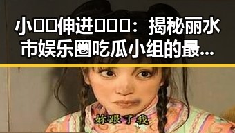 小🐔🐔伸进🈲🔞🔞：揭秘丽水市娱乐圈吃瓜小组的最新动态