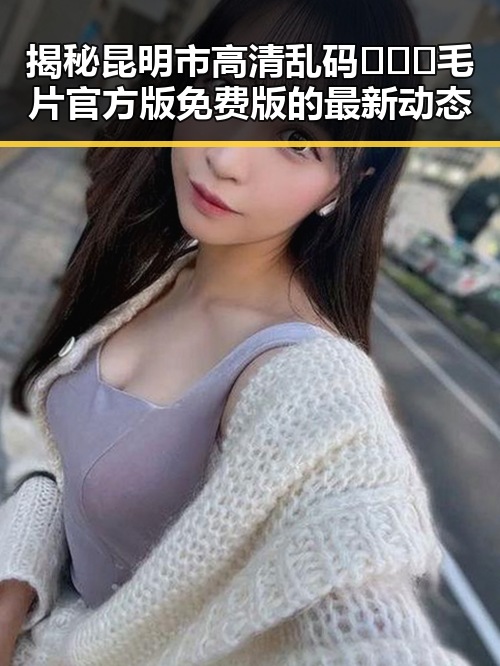 揭秘昆明市高清乱码🔞❌♋毛片官方版免费版的最新动态